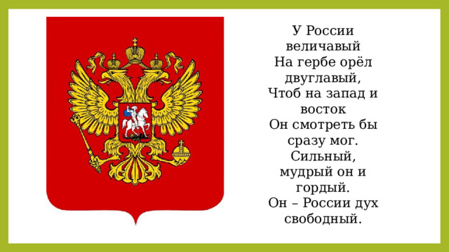 У России величавый На гербе орёл двуглавый, Чтоб на запад и восток Он смотреть бы сразу мог. Сильный, мудрый он и гордый. Он – России дух свободный. 