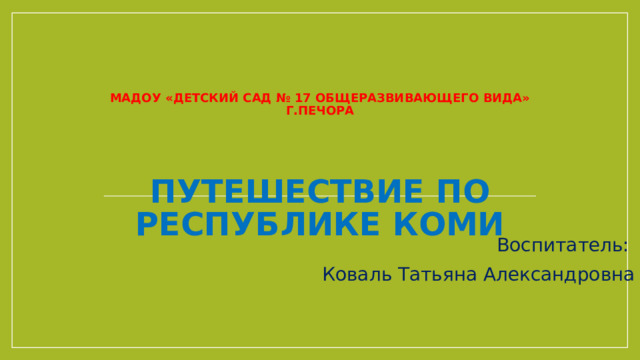    МАДОУ «Детский сад № 17 общеразвивающего вида»  г.Печора    Путешествие по Республике Коми Воспитатель: Коваль Татьяна Александровна 