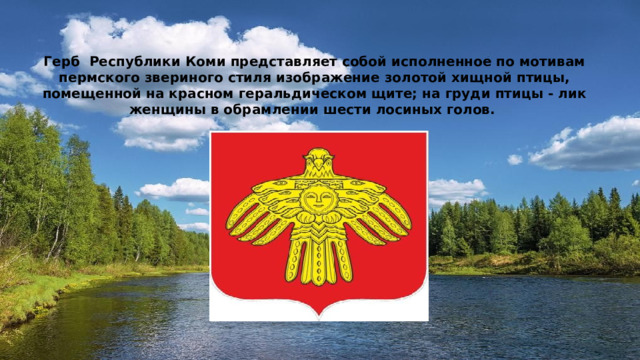 Герб Республики Коми представляет собой исполненное по мотивам пермского звериного стиля изображение золотой хищной птицы, помещенной на красном геральдическом щите; на груди птицы - лик женщины в обрамлении шести лосиных голов. 