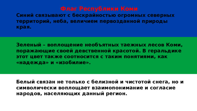 Флаг Республики Коми Синий связывают с бескрайностью огромных северных территорий, неба, величием первозданной природы края.    Зеленый – воплощение необъятных таежных лесов Коми, поражающие своей девственной красотой. В геральдике этот цвет также соотносится с таким понятиями, как «надежда» и «изобилие».   Белый связан не только с белизной и чистотой снега, но и символически воплощает взаимопонимание и согласие народов, населяющих данный регион.   