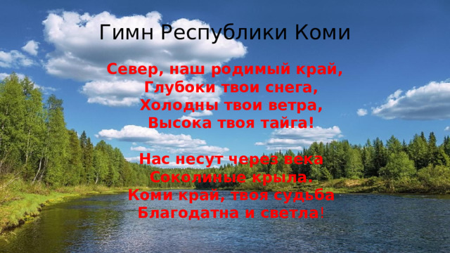 Гимн Республики Коми Север, наш родимый край,  Глубоки твои снега,  Холодны твои ветра,  Высока твоя тайга!   Нас несут через века  Соколиные крыла.  Коми край, твоя судьба  Благодатна и светла ! 