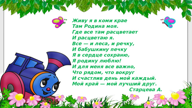 Живу я в коми крае  Там Родина моя.  Где все там расцветает  И расцветаю я. Все — и леса, и речку,  И бабушкину печку  Я в сердце сохраню,  Я родину люблю! И для меня все важно,  Что рядом, что вокруг  И счастлив день мой каждый.  Мой край — мой лучший друг.  Старцева А. 