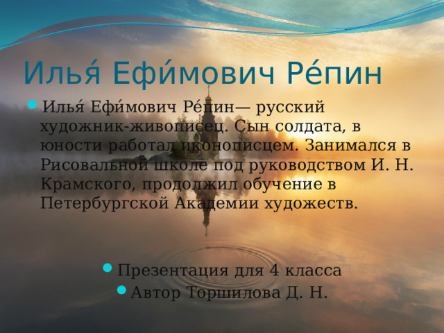 Илья́ Ефи́мович Ре́пин Илья́ Ефи́мович Ре́пин— русский художник-живописец. Сын солдата, в юности работал иконописцем. Занимался в Рисовальной школе под руководством И. Н. Крамского, продолжил обучение в Петербургской Академии художеств. Презентация для 4 класса Автор Торшилова Д. Н. 