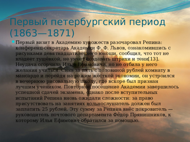 Первый петербургский период (1863—1871) Первый визит в Академию художеств разочаровал Репина: конференц-секретарь Академии Ф. Ф. Львов, ознакомившись с рисунками девятнадцатилетнего юноши, сообщил, что тот не владеет тушёвкой, не умеет создавать штрихи и тени[13]. Неудача огорчила Илью Ефимовича, но не отбила у него желания учиться. Сняв за пять с половиной рублей комнату в мансарде и перейдя на режим жёсткой экономии, он устроился в вечернюю рисовальную школу, где вскоре был признан лучшим учеником. Повторное посещение Академии завершилось успешной сдачей экзамена, однако после вступительных испытаний Репина вновь ожидали сложности: за право присутствовать на занятиях вольнослушатель должен был заплатить 25 рублей. Эту сумму за Репина внёс покровитель — руководитель почтового департамента Фёдор Прянишников, к которому Илья Ефимович обратился за помощью. 