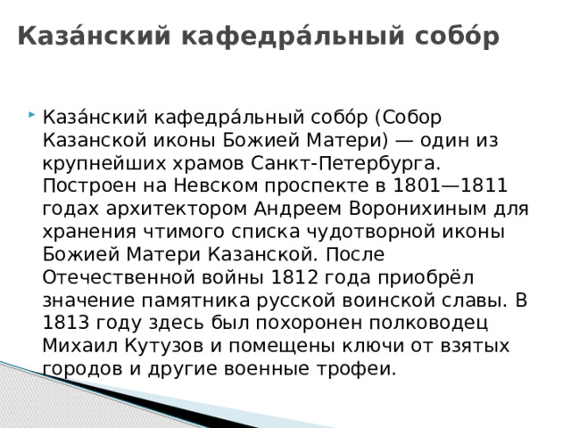 Каза́нский кафедра́льный собо́р Каза́нский кафедра́льный собо́р (Собор Казанской иконы Божией Матери) — один из крупнейших храмов Санкт-Петербурга. Построен на Невском проспекте в 1801—1811 годах архитектором Андреем Воронихиным для хранения чтимого списка чудотворной иконы Божией Матери Казанской. После Отечественной войны 1812 года приобрёл значение памятника русской воинской славы. В 1813 году здесь был похоронен полководец Михаил Кутузов и помещены ключи от взятых городов и другие военные трофеи. 
