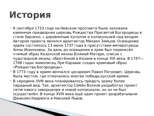 История 6 сентября 1733 года на Невском проспекте была заложена каменная придворная церковь Рождества Пресвятой Богородицы в стиле барокко, с деревянным куполом и колокольней над входом. Автором проекта являлся архитектор Михаил Земцов. Освящение храма состоялось 13 июня 1737 года в присутствии императрицы Анны Иоанновны. За день до освящения в храм был перенесён чтимый образ Казанской иконы Божией Матери, список с чудотворной иконы, обретённой в Казани в конце XVI века. В 1747—1748 годах живописец Луи Каравак создал храмовый образ «Рождества Богородицы». В 1773 году в храме венчался цесаревич Павел Петрович. Церковь была местом, где отмечались многие победы русской армии. В середине XVIII века планировалось придать храму более парадный вид. Так, архитектор Семён Волков разработал проект пятиглавого завершения и новой колокольни, но он не был осуществлён. В конце XVIII века ещё один проект разрабатывали Джакомо Кваренги и Николай Львов. 