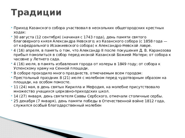 Традиции   Приход Казанского собора участвовал в нескольких общегородских крестных ходах: 30 августа (12 сентября) (начиная с 1743 года), день памяти святого благоверного князя Александра Невского; из Казанского собора (с 1858 года — от кафедрального Исаакиевского собора) к Александро-Невской лавре. 4 (16) апреля, в память о том, что Александр II после покушения Д. В. Каракозова прибыл помолиться в собор перед иконой Казанской Божией Матери; от собора к часовне у Летнего сада. 4 (16) июля, в память избавления города от холеры в 1849 году; от собора к Успенскому храму на Сенной площади. В соборе проходило много празднеств, отмечаемым всем городом: Престольный праздник 8 (21) июля с молебном перед чудотворным образом на площади, на особом помосте. 11 (24) мая, в день святых Кирилла и Мефодия, на молебне присутствовало множество учащихся церковно-приходских школ. 14 (27) января, день святителя Саввы Сербского, отмечали столичные сербы. 25 декабря (7 января), день памяти победы в Отечественной войне 1812 года, служился особый благодарственный молебен 