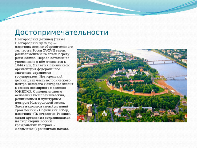 Достопримечательности Новгородский детинец (также Новгородский кремль) — памятник военно-оборонительного зодчества Росси XV-XVII веков, расположенный на левом берегу реки Волхов. Первое летописное упоминание о нём относится к 1044 году. Является памятником архитектуры федерального значения, охраняется государством. Новгородский детинец как часть исторического центра Великого Новгорода входит в список всемирного наследия ЮНЕСКО. С момента своего основания был политическим, религиозным и культурным центром Новгородской земли. Здесь находится самый древний храм России – Софийский собор, памятник «Тысячелетие России», самая древняя из сохранившихся на территории России гражданских построек – Владычная (Грановитая) палата. 
