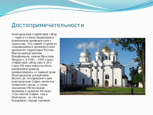 Достопримечательности Новгородский Софийский собор — один из самых выдающихся памятников древнерусского зодчества. Это самый старый из сохранившихся древнерусских храмов на территории России. Выстроенный князем Владимиром, сыном Ярослава Мудрого, в 1045 – 1050 годах, Софийский собор уже в 30-х годах ХII века перестал быть княжеским храмом, превратившись в главный храм Новгородской республики. Вплоть до сегодняшнего дня новгородская София является символом города, а слова, сказанные Мстиславом Великим в далеком XII веке: «Где святая София, там и Новгород», до сих пор будоражат сердца горожан. 