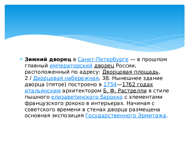 Зимний дворец  в  Санкт-Петербурге  — в прошлом главный  императорский   дворец  России, расположенный по адресу:  Дворцовая площадь , 2 /  Дворцовая набережная , 38. Нынешнее здание дворца (пятое) построено в  1754 — 1762 годах   итальянским  архитектором  Б. Ф. Растрелли  в стиле пышного  елизаветинского барокко  с элементами французского рококо в интерьерах. Начиная с советского времени в стенах дворца размещена основная экспозиция  Государственного Эрмитажа . 