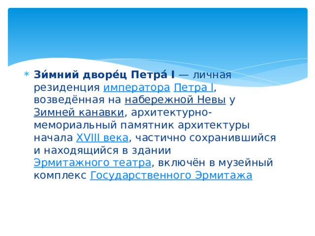 Зи́мний дворе́ц Петра́ I  — личная резиденция  императора   Петра I , возведённая на  набережной Невы  у  Зимней канавки , архитектурно-мемориальный памятник архитектуры начала  XVIII века , частично сохранившийся и находящийся в здании  Эрмитажного театра , включён в музейный комплекс  Государственного Эрмитажа 