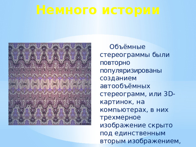 Немного истории Объёмные стереограммы были повторно популяризированы созданием автообъёмных стереограмм, или 3D-картинок, на компьютерах, в них трехмерное изображение скрыто под единственным вторым изображением, пока зритель не начинает смотреть правильно. Современные стереограммы создал в 1989 году доктор Кристофер Тайлер. Доктор Тайлер изучал человеческое зрение и глубину восприятия под руководством известного ученого Белы Юлеша. Юлеш уже в течение нескольких десятилетий использовал компьютер для создания трехмерных изображений из случайных точек. Кристофер Тайлер предположил, что можно найти способ избежать необходимости двух изображений, сохранив при этом трехмерность. В 1988 году он изобрел соответствующий компьютерный метод.  