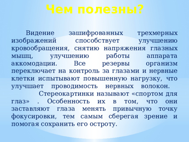 Чем полезны?  Видение зашифрованных трехмерных изображений способствует улучшению кровообращения, снятию напряжения глазных мышц, улучшению работы аппарата аккомодации. Все резервы организм переключает на контроль за глазами и нервные клетки испытывают повышенную нагрузку, что улучшает проводимость нервных волокон.  Стереокартинки называют «спортом для глаз» . Особенность их в том, что они заставляют глаза менять привычную точку фокусировки, тем самым сберегая зрение и помогая сохранить его остроту. Стереограммы рекомендованы людям, много работающим за компьютером. Они помогают сохранить остроту зрения. Укрепляют глазные мышцы. То есть, рассматривая эти картинки, вы тренируете мышцы глаз, укрепляя свое зрение.   