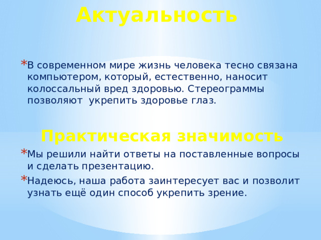 Актуальность В современном мире жизнь человека тесно связана компьютером, который, естественно, наносит колоссальный вред здоровью. Стереограммы позволяют  укрепить здоровье глаз.  Практическая значимость Мы решили найти ответы на поставленные вопросы и сделать презентацию. Надеюсь, наша работа заинтересует вас и позволит узнать ещё один способ укрепить зрение. 