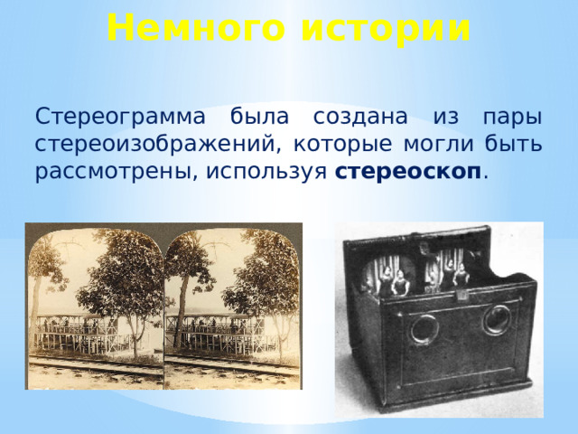 Немного истории Стереограмма была создана из пары стереоизображений, которые могли быть рассмотрены, используя стереоскоп . История эта началась в 1838 году, когда сэр Чарльз Уитстон нарисовал два простеньких чертежа (изображающих те две слегка отличающиеся перспективы, которые видят наши глаза при взгляде на объект), и рассматривал их через приспособление, состоящее из зеркал и скользящих плоскостей. Зеркала помогли ему зрительно слить два рисунка, что дало возможность рассмотреть эти рисунки объемно. С увеличением скорости съемки и изобретением фотоаппаратов с двумя объективами, способными делать два снимка одновременно, начала развиваться стереофотография.       В 1850-х годах было изобретено портативное устройство для просмотра стереоскопических фотографий. В конце XIX века стереоскоп был так популярен, что имелся почти в каждой модной европейской или американской гостиной. Увлечение стереофотографией стало угасать в начале 20-х годов XX века, с появлением кинематографии.  