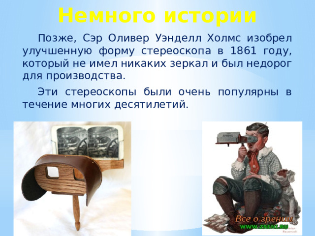 Немного истории Позже, Сэр Оливер Уэнделл Холмс изобрел улучшенную форму стереоскопа в 1861 году, который не имел никаких зеркал и был недорог для производства. Эти стереоскопы были очень популярны в течение многих десятилетий.  