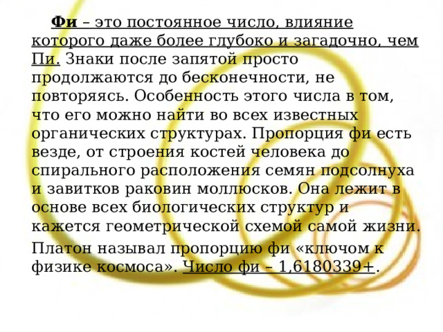  Фи  – это постоянное число, влияние которого даже более глубоко и загадочно, чем Пи. Знаки после запятой просто продолжаются до бесконечности, не повторяясь. Особенность этого числа в том, что его можно найти во всех известных органических структурах. Пропорция фи есть везде, от строения костей человека до спирального расположения семян подсолнуха и завитков раковин моллюсков. Она лежит в основе всех биологических структур и кажется геометрической схемой самой жизни.  Платон называл пропорцию фи «ключом к физике космоса».  Число фи – 1,6180339+ . 