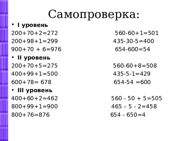 Самопроверка: I уровень 200+70+2=272 560-60+1=501 200+98+1=299 435-30-5=400 900+70 + 6=976 654-600=54 II уровень 200+70+5=275 560-60+8=508 400+99+1=500 435-5-1=429 600+78= 678 654-54 =600 III уровень 400+60+2=462 560 - 50 + 5=505 800+99+1=900 465 – 5 - 2=458 800+76=876 654 - 650=4   