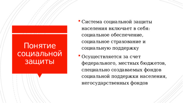 Система социальной защиты населения включает в себя: социальное обеспечение, социальное страхование и социальную поддержку Осуществляется за счет федерального, местных бюджетов, специально создаваемых фондов социальной поддержки населения, негосударственных фондов Понятие социальной защиты 