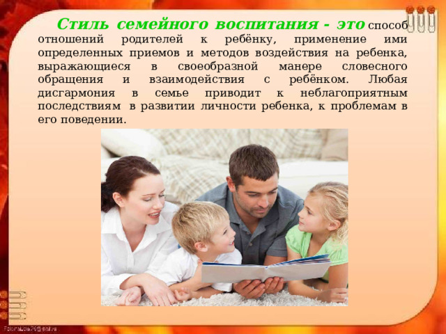  Стиль семейного воспитания - это  способ отношений родителей к ребёнку, применение ими определенных приемов и методов воздействия на ребенка, выражающиеся в своеобразной манере словесного обращения и взаимодействия с ребёнком. Любая дисгармония в семье приводит к неблагоприятным последствиям  в развитии личности ребенка, к проблемам в его поведении. 
