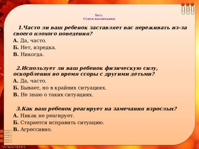 Тест.  Стили воспитания.    1.Часто ли ваш ребенок заставляет вас переживать из-за своего плохого поведения? А.  Да, часто. Б.  Нет, изредка. В.  Никогда.  2.Использует ли ваш ребенок физическую силу, оскорбления во время ссоры с другими детьми? А.  Да, часто. Б.  Бывает, но в крайних ситуациях. В.  Не знаю о таких ситуациях.  3.Как ваш ребенок реагирует на замечания взрослых? А.  Никак не реагирует. Б.  Старается исправить ситуацию. В.  Агрессивно. 