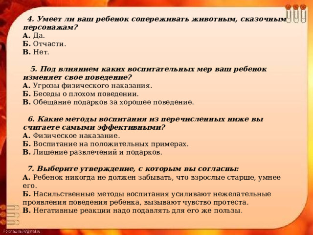  4. Умеет ли ваш ребенок сопереживать животным, сказочным персонажам? А.  Да. Б.  Отчасти. В.  Нет.  5. Под влиянием каких воспитательных мер ваш ребенок изменяет свое поведение? А.  Угрозы физического наказания. Б.  Беседы о плохом поведении. В.  Обещание подарков за хорошее поведение.  6. Какие методы воспитания из перечисленных ниже вы считаете самыми эффективными? А.  Физическое наказание. Б.  Воспитание на положительных примерах. В.  Лишение развлечений и подарков.  7. Выберите утверждение, с которым вы согласны: А.  Ребенок никогда не должен забывать, что взрослые старше, умнее его. Б.  Насильственные методы воспитания усиливают нежелательные проявления поведения ребенка, вызывают чувство протеста. В.  Негативные реакции надо подавлять для его же пользы . 