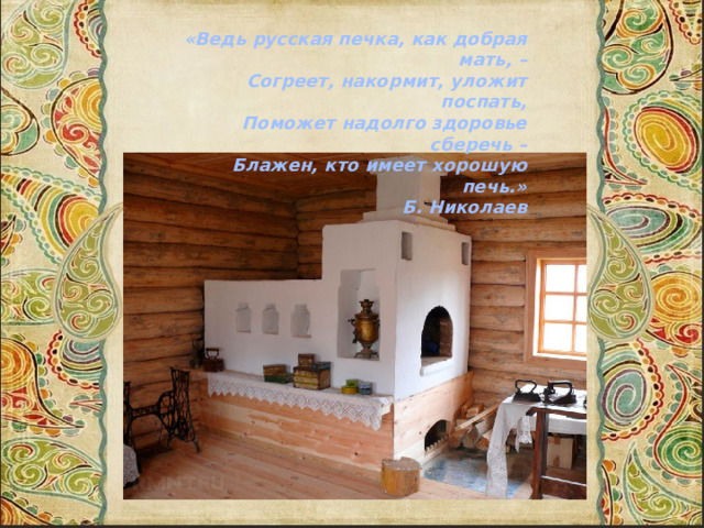 «Ведь русская печка, как добрая мать, –        Согреет, накормит, уложит поспать,        Поможет надолго здоровье сберечь –        Блажен, кто имеет хорошую печь.»        Б. Николаев 