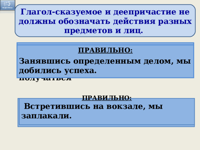 Глагол-сказуемое и деепричастие не должны обозначать действия разных предметов и лиц. ПРАВИЛЬНО: Когда мы занимаемся определенным делом, оно начинает получаться ПРАВИЛЬНО: Занявшись определенным делом, мы добились успеха. Занимаясь определённым делом, оно начинает хорошо получаться.  Встретившись на вокзале, слезы сами показались на глазах . ПРАВИЛЬНО: Когда мы встретились на вокзале, слёзы сами показались из глаз.  ПРАВИЛЬНО:  Встретившись на вокзале, мы заплакали.  