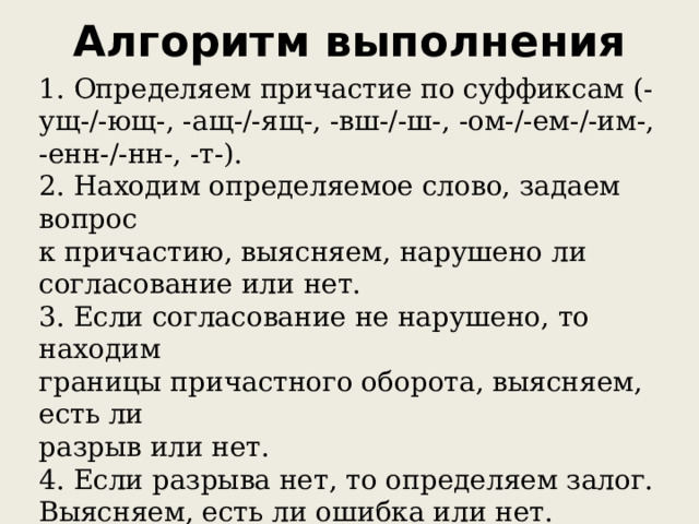 Алгоритм выполнения   1. Определяем причастие по суффиксам (-ущ-/-ющ-, -ащ-/-ящ-, -вш-/-ш-, -ом-/-ем-/-им-, -енн-/-нн-, -т-). 2. Находим определяемое слово, задаем вопрос к причастию, выясняем, нарушено ли согласование или нет. 3. Если согласование не нарушено, то находим границы причастного оборота, выясняем, есть ли разрыв или нет. 4. Если разрыва нет, то определяем залог. Выясняем, есть ли ошибка или нет.  