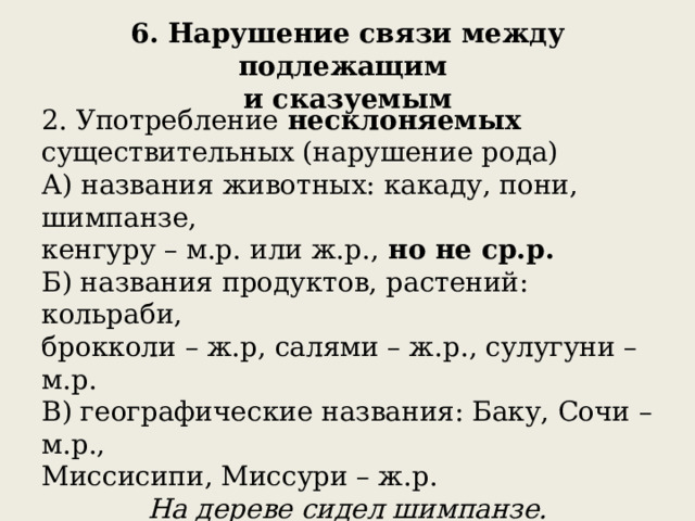 6. Нарушение связи между подлежащим  и сказуемым 2. Употребление несклоняемых существительных (нарушение рода) А) названия животных: какаду, пони, шимпанзе, кенгуру – м.р. или ж.р., но не ср.р. Б) названия продуктов, растений: кольраби, брокколи – ж.р, салями – ж.р., сулугуни – м.р. В) географические названия: Баку, Сочи – м.р., Миссисипи, Миссури – ж.р.  На дереве сидел шимпанзе.  Пони катала (или катал, но не катало ) в парке детей. 