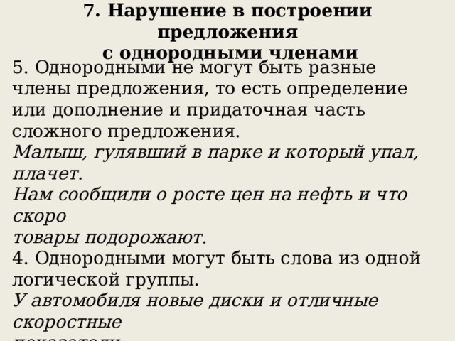 7. Нарушение в построении предложения  с однородными членами 5. Однородными не могут быть разные члены предложения, то есть определение или дополнение и придаточная часть сложного предложения. Малыш, гулявший в парке и который упал, плачет. Нам сообщили о росте цен на нефть и что скоро товары подорожают. 4. Однородными могут быть слова из одной логической группы. У автомобиля новые диски и отличные скоростные показатели. 6. Однородные при обобщающем слове должны быть такого же падежа, что и оно. Мама нарвала разных цветов: лютики, ромашки, васильки. 