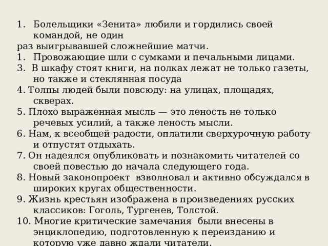 Болельщики «Зенита» любили и гордились своей командой, не один раз выигрывавшей сложнейшие матчи. Провожающие шли с сумками и печальными лицами. 3. В шкафу стоят книги, на полках лежат не только газеты, но также и стеклянная посуда 4. Толпы людей были повсюду: на улицах, площадях, скверах. 5. Плохо выраженная мысль — это леность не только речевых усилий, а также леность мысли. 6. Нам, к всеобщей радости, оплатили сверхурочную работу и отпустят отдыхать. 7. Он надеялся опубликовать и познакомить читателей со своей повестью до начала следующего года. 8. Новый законопроект взволновал и активно обсуждался в широких кругах общественности. 9. Жизнь крестьян изображена в произведениях русских классиков: Гоголь, Тургенев, Толстой. 10. Многие критические замечания были внесены в энциклопедию, подготовленную к переизданию и которую уже давно ждали читатели. 