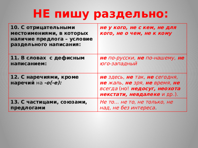 НЕ пишу раздельно: 10. С отрицательными местоимениями, в которых наличие предлога – условие раздельного написания:  не у кого, не с кем, не для кого, не о чем, не к кому 11. В словах с дефисным написанием: не по-русски, не по-нашему, не юго-западный 12. С наречиями, кроме наречий на -о(-е): не здесь , не так, не сегодня, не жаль, не зря, не время, не всегда (но! недосуг, неохота некстати, невдалеке и др.). 13. С частицами, союзами,  предлогами Не то… не то, не только, не над, не без интереса .  