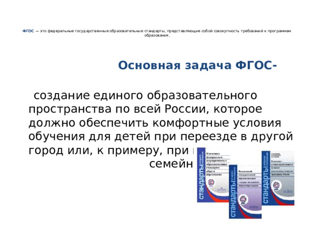     ФГОС  — это федеральные государственные образовательные стандарты, представляющие собой совокупность требований к программам образования.     Основная задача ФГОС-    создание единого образовательного пространства по всей России, которое должно обеспечить комфортные условия обучения для детей при переезде в другой город или, к примеру, при переходе на семейное обучение. 