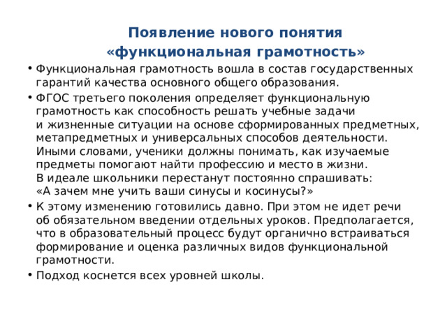 Появление нового понятия  «функциональная грамотность» Функциональная грамотность вошла в состав государственных гарантий качества основного общего образования. ФГОС третьего поколения определяет функциональную грамотность как способность решать учебные задачи и жизненные ситуации на основе сформированных предметных, метапредметных и универсальных способов деятельности. Иными словами, ученики должны понимать, как изучаемые предметы помогают найти профессию и место в жизни. В идеале школьники перестанут постоянно спрашивать: «А зачем мне учить ваши синусы и косинусы?»   К этому изменению готовились давно. При этом не идет речи об обязательном введении отдельных уроков. Предполагается, что в образовательный процесс будут органично встраиваться формирование и оценка различных видов функциональной грамотности. Подход коснется всех уровней школы. 