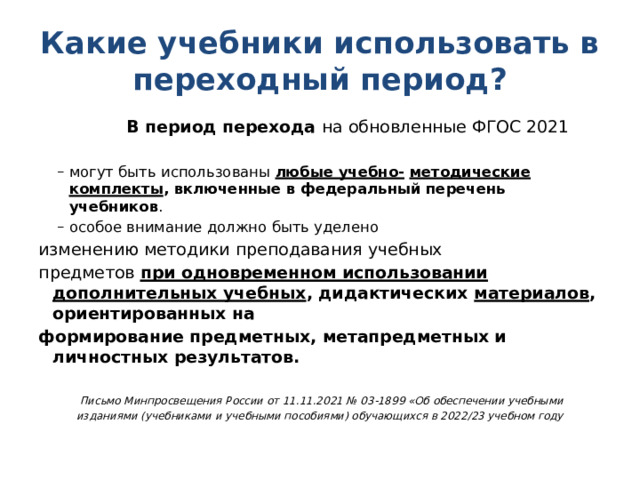 Какие учебники использовать в переходный период?  В период перехода на обновленные ФГОС 2021   могут быть использованы любые учебно-  методические комплекты , включенные в федеральный перечень учебников . особое внимание должно быть уделено могут быть использованы любые учебно-  методические комплекты , включенные в федеральный перечень учебников . особое внимание должно быть уделено изменению методики преподавания учебных предметов при одновременном использовании  дополнительных учебных , дидактических материалов , ориентированных на формирование предметных, метапредметных и личностных результатов.   Письмо Минпросвещения России от 11.11.2021 № 03-1899 «Об обеспечении учебными изданиями (учебниками и учебными пособиями) обучающихся в 2022/23 учебном году 
