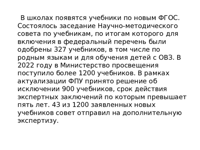  В школах появятся учебники по новым ФГОС.  Состоялось заседание Научно-методического совета по учебникам, по итогам которого для включения в федеральный перечень были одобрены 327 учебников, в том числе по родным языкам и для обучения детей с ОВЗ. В 2022 году в Министерство просвещения поступило более 1200 учебников. В рамках актуализации ФПУ принято решение об исключении 900 учебников, срок действия экспертных заключений по которым превышает пять лет. 43 из 1200 заявленных новых учебников совет отправил на дополнительную экспертизу.   