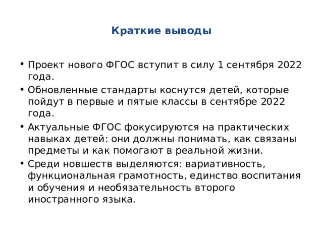  Краткие выводы   Проект нового ФГОС вступит в силу 1 сентября 2022 года. Обновленные стандарты коснутся детей, которые пойдут в первые и пятые классы в сентябре 2022 года. Актуальные ФГОС фокусируются на практических навыках детей: они должны понимать, как связаны предметы и как помогают в реальной жизни.  Среди новшеств выделяются: вариативность, функциональная грамотность, единство воспитания и обучения и необязательность второго иностранного языка. 