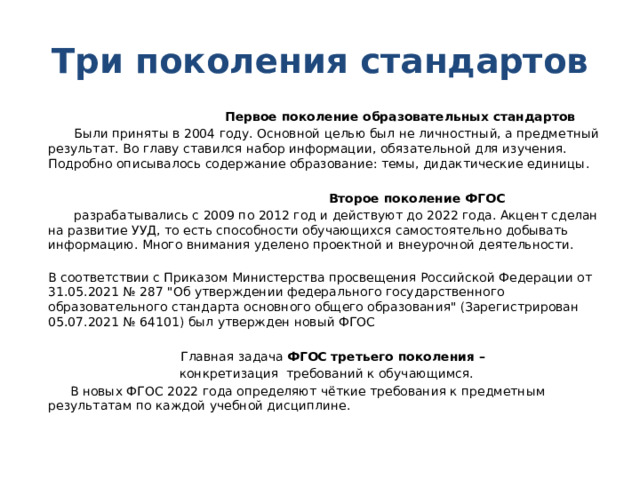 Три поколения стандартов  Первое поколение образовательных стандартов  Были приняты в 2004 году. Основной целью был не личностный, а предметный результат. Во главу ставился набор информации, обязательной для изучения. Подробно описывалось содержание образование: темы, дидактические единицы.  Второе поколение ФГОС  разрабатывались с 2009 по 2012 год и действуют до 2022 года. Акцент сделан на развитие УУД, то есть способности обучающихся самостоятельно добывать информацию. Много внимания уделено проектной и внеурочной деятельности.  В соответствии с Приказом Министерства просвещения Российской Федерации от 31.05.2021 № 287 