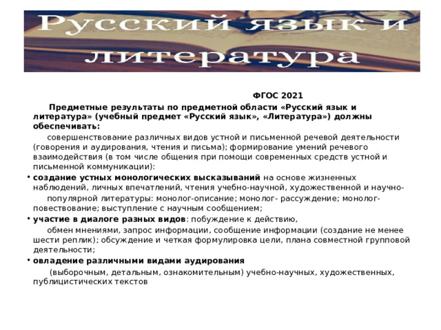   ФГОС 2021  Предметные результаты по предметной области «Русский язык и литература» (учебный предмет «Русский язык», «Литература») должны обеспечивать:  совершенствование различных видов устной и письменной речевой деятельности (говорения и аудирования, чтения и письма); формирование умений речевого взаимодействия (в том числе общения при помощи современных средств устной и письменной коммуникации): создание устных монологических высказываний на основе жизненных наблюдений, личных впечатлений, чтения учебно-научной, художественной и научно-  популярной литературы: монолог-описание; монолог- рассуждение; монолог-повествование; выступление с научным сообщением; участие в диалоге разных видов : побуждение к действию,  обмен мнениями, запрос информации, сообщение информации (создание не менее шести реплик); обсуждение и четкая формулировка цели, плана совместной групповой деятельности; овладение различными видами аудирования  (выборочным, детальным, ознакомительным) учебно-научных, художественных, публицистических текстов 