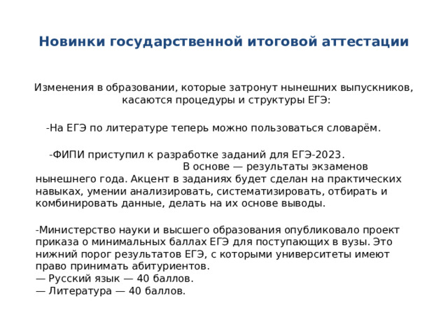  Новинки государственной итоговой аттестации   Изменения в образовании, которые затронут нынешних выпускников, касаются процедуры и структуры ЕГЭ:   -На ЕГЭ по литературе теперь можно пользоваться словарём.    -ФИПИ приступил к разработке заданий для ЕГЭ-2023. В основе — результаты экзаменов нынешнего года. Акцент в заданиях будет сделан на практических навыках, умении анализировать, систематизировать, отбирать и комбинировать данные, делать на их основе выводы.  -Министерство науки и высшего образования опубликовало проект приказа о минимальных баллах ЕГЭ для поступающих в вузы. Это нижний порог результатов ЕГЭ, с которыми университеты имеют право принимать абитуриентов.  — Русский язык — 40 баллов.  — Литература — 40 баллов.   