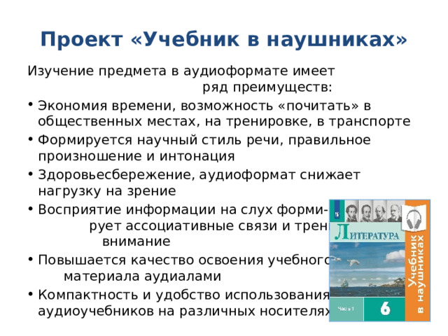 Проект «Учебник в наушниках» Изучение предмета в аудиоформате имеет ряд преимуществ: Экономия времени, возможность «почитать» в общественных местах, на тренировке, в транспорте Формируется научный стиль речи, правильное произношение и интонация Здоровьесбережение, аудиоформат снижает нагрузку на зрение Восприятие информации на слух форми- рует ассоциативные связи и тренирует внимание Повышается качество освоения учебного материала аудиалами Компактность и удобство использования аудиоучебников на различных носителях 