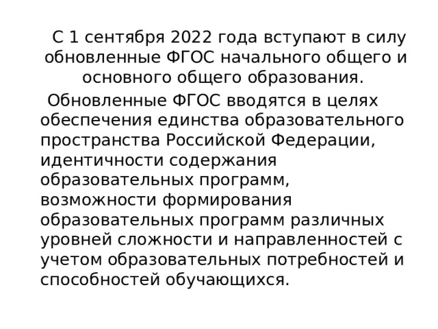  С 1 сентября 2022 года вступают в силу обновленные ФГОС начального общего и основного общего образования.  Обновленные ФГОС вводятся в целях обеспечения единства образовательного пространства Российской Федерации, идентичности содержания образовательных программ, возможности формирования образовательных программ различных уровней сложности и направленностей с учетом образовательных потребностей и способностей обучающихся. 