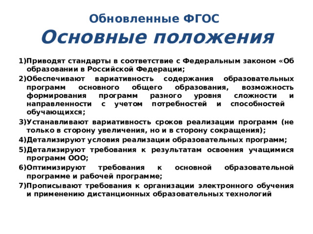 Обновленные ФГОС  Основные положения Приводят стандарты в соответствие c Федеральным законом «Об образовании в Российской Федерации; Обеспечивают вариативность содержания образовательных программ основного общего образования, возможность формирования программ разного уровня сложности и направленности с учетом потребностей и способностей обучающихся; Устанавливают вариативность сроков реализации программ (не только в сторону увеличения, но и в сторону сокращения); Детализируют условия реализации образовательных программ; Детализируют требования к результатам освоения учащимися программ ООО; Оптимизируют требования к основной образовательной программе и рабочей программе; Прописывают требования к организации электронного обучения и применению дистанционных образовательных технологий 
