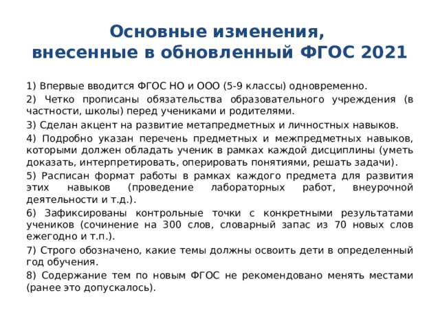 Основные изменения,  внесенные в обновленный ФГОС 2021 1) Впервые вводится ФГОС НО и ООО (5-9 классы) одновременно. 2) Четко прописаны обязательства образовательного учреждения (в частности, школы) перед учениками и родителями. 3) Сделан акцент на развитие метапредметных и личностных навыков. 4) Подробно указан перечень предметных и межпредметных навыков, которыми должен обладать ученик в рамках каждой дисциплины (уметь доказать, интерпретировать, оперировать понятиями, решать задачи). 5) Расписан формат работы в рамках каждого предмета для развития этих навыков (проведение лабораторных работ, внеурочной деятельности и т.д.). 6) Зафиксированы контрольные точки с конкретными результатами учеников (сочинение на 300 слов, словарный запас из 70 новых слов ежегодно и т.п.). 7) Строго обозначено, какие темы должны освоить дети в определенный год обучения. 8) Содержание тем по новым ФГОС не рекомендовано менять местами (ранее это допускалось). 