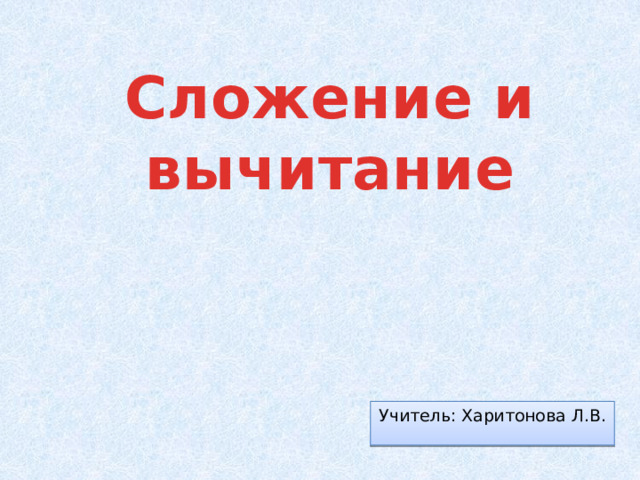 Сложение и  вычитание Учитель: Харитонова Л.В. 