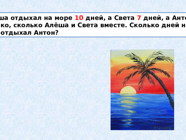  Алёша отдыхал на море 10 дней, а Света 7 дней, а Антон столько, сколько Алёша и Света вместе. Сколько дней на море отдыхал Антон? 