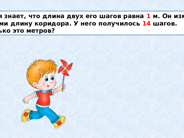  Толя знает, что длина двух его шагов равна 1 м. Он измерил шагами длину коридора. У него получилось 14 шагов. Сколько это метров? 