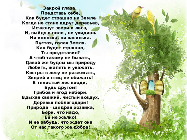 Закрой глаза, Представь себе, Как будет страшно на Земле Когда не стане вдруг деревьев, Исчезнут звери и леса, И, выйдя в поле , не увидишь Ни колоска, ни василька. Пустая, голая Земля. Как будет страшно, Ты представил? А чтоб такому не бывать, Давай же будем мы природу Любить, жалеть и уважать. Костры в лесу не разжигать, Зверей и птиц не обижать! В тенистый лес входи, Будь другом! Грибов и ягод набери. Вдыхая свежий, чистый воздух, Деревья поблагодари! Природа – щедрая хозяйка, Бери, что надо, Ей не жалко! И не забудь, что ждет она От нас такого же добра! 