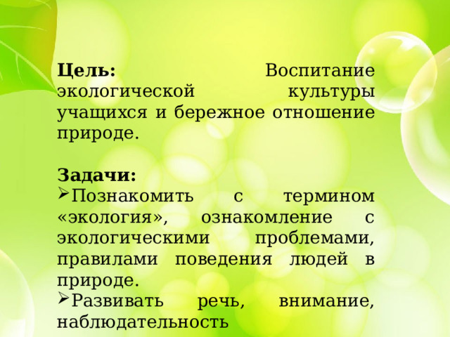 Цель: Воспитание экологической культуры учащихся и бережное отношение природе. Задачи:  Познакомить с термином «экология», ознакомление с экологическими проблемами, правилами поведения людей в природе. Развивать речь, внимание, наблюдательность 